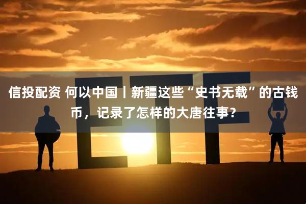 信投配资 何以中国丨新疆这些“史书无载”的古钱币，记录了怎样的大唐往事？