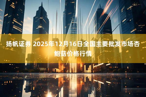 扬帆证券 2025年12月16日全国主要批发市场杏鲍菇价格行情