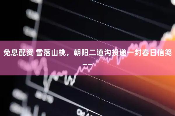 免息配资 雪落山桃，朝阳二道沟投递一封春日信笺——